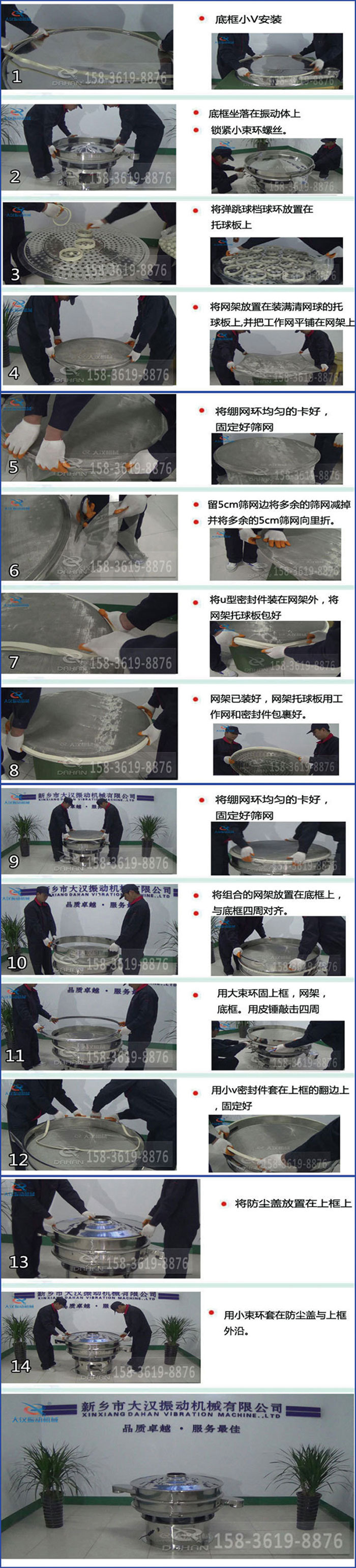 豆?jié){過濾振動篩換網(wǎng)圖示：1，底框小V安裝，2，底框坐落在振動體上，鎖緊小束環(huán)螺絲3，將彈跳球擋球環(huán)放置在托球板上4，將網(wǎng)架放置在裝滿清網(wǎng)球的托球板上，并把工作網(wǎng)平鋪在網(wǎng)架上。5，將繃網(wǎng)環(huán)均勻的卡好固定好篩網(wǎng)。6，留5cm篩網(wǎng)邊將多余的篩網(wǎng)減掉，并將多余的5cm篩網(wǎng)向里折。7，將U型密封件裝在網(wǎng)架外，將網(wǎng)架托球板包好。8，網(wǎng)架已裝好，網(wǎng)架托球板用工作網(wǎng)和密封件包裹好。9，將繃網(wǎng)均勻的卡好固定好篩網(wǎng)10，將組合的網(wǎng)架放置在底框上與底框四周對齊。11，用大束環(huán)固上框，網(wǎng)架，底框。用皮錘敲擊四周。12，用小V密封件套在上框的翻邊上，固定好。13，將防塵蓋放置在上框上。14，用小束環(huán)套在防塵蓋與上框沿。